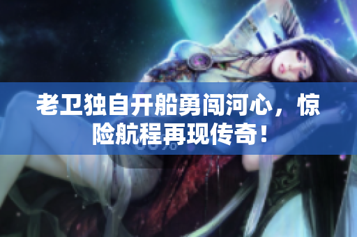 老卫独自开船勇闯河心，惊险航程再现传奇！