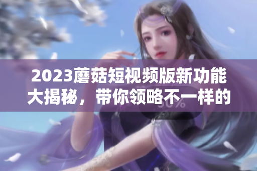 2023蘑菇短视频版新功能大揭秘，带你领略不一样的视频体验！