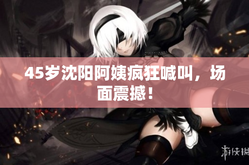 45岁沈阳阿姨疯狂喊叫，场面震撼！