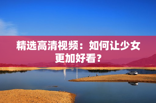 精选高清视频：如何让少女更加好看？
