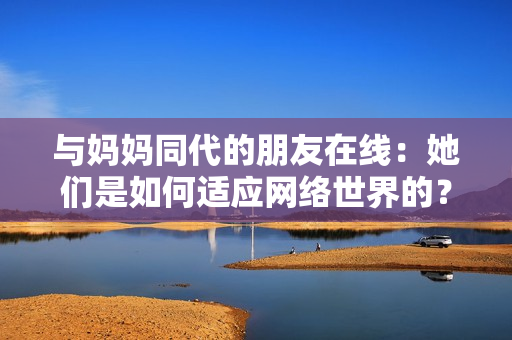 与妈妈同代的朋友在线：她们是如何适应网络世界的？