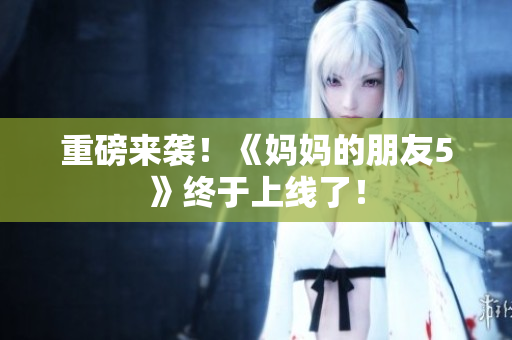 重磅来袭！《妈妈的朋友5》终于上线了！