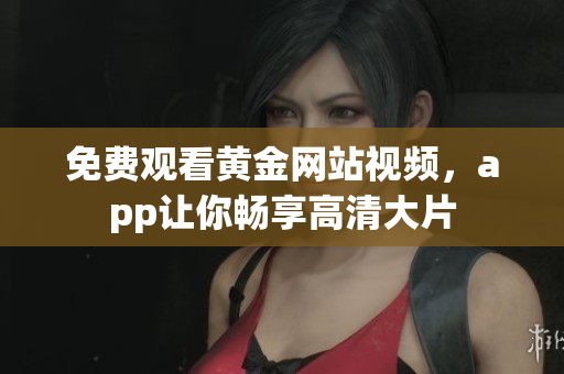 免费观看黄金网站视频，app让你畅享高清大片