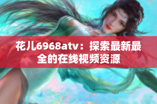 花儿6968atv：探索最新最全的在线视频资源