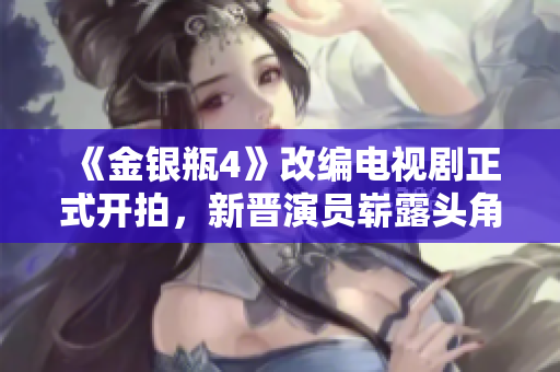 《金银瓶4》改编电视剧正式开拍，新晋演员崭露头角