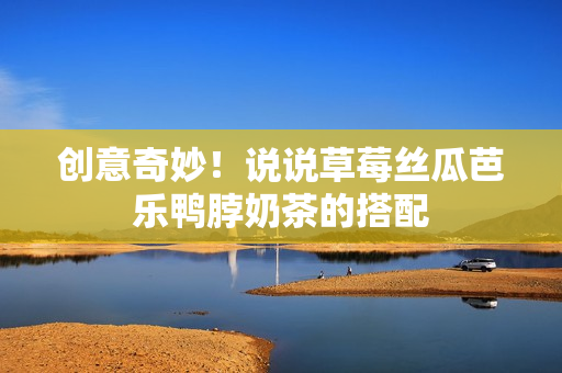 创意奇妙！说说草莓丝瓜芭乐鸭脖奶茶的搭配