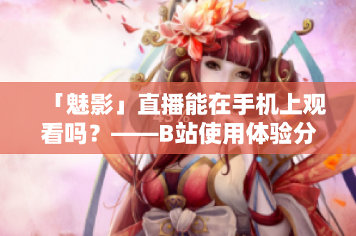 「魅影」直播能在手机上观看吗？——B站使用体验分享