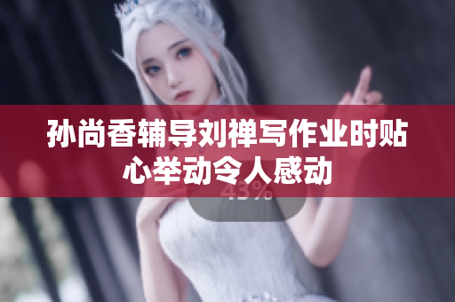 孙尚香辅导刘禅写作业时贴心举动令人感动