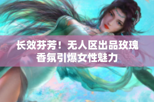 长效芬芳！无人区出品玫瑰香氛引爆女性魅力