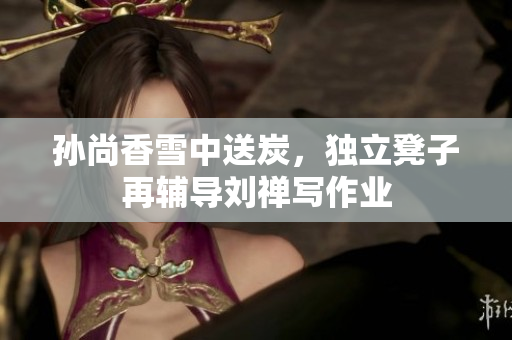 孙尚香雪中送炭，独立凳子再辅导刘禅写作业