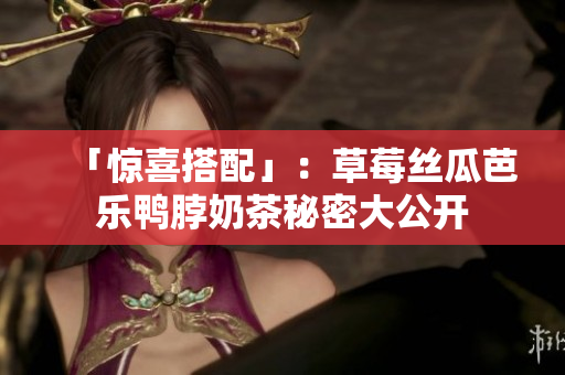「惊喜搭配」：草莓丝瓜芭乐鸭脖奶茶秘密大公开