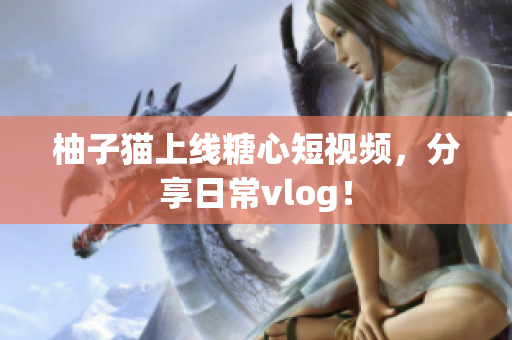 柚子猫上线糖心短视频，分享日常vlog！