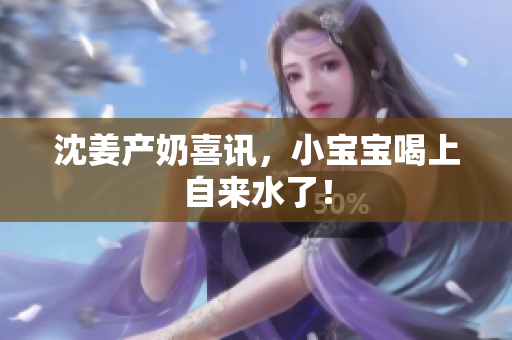 沈姜产奶喜讯，小宝宝喝上自来水了！