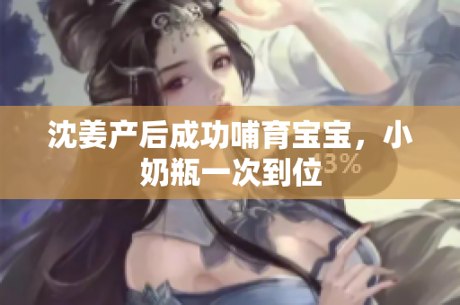 沈姜产后成功哺育宝宝，小奶瓶一次到位