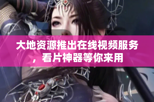 大地资源推出在线视频服务，看片神器等你来用
