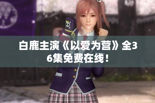 白鹿主演《以爱为营》全36集免费在线！