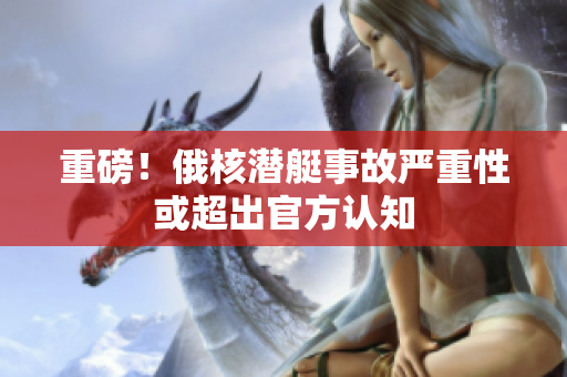 重磅！俄核潜艇事故严重性或超出官方认知