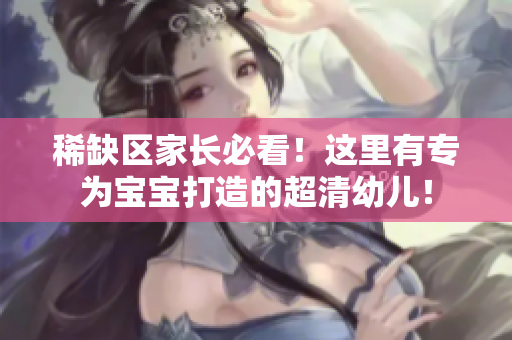 稀缺区家长必看！这里有专为宝宝打造的超清幼儿！