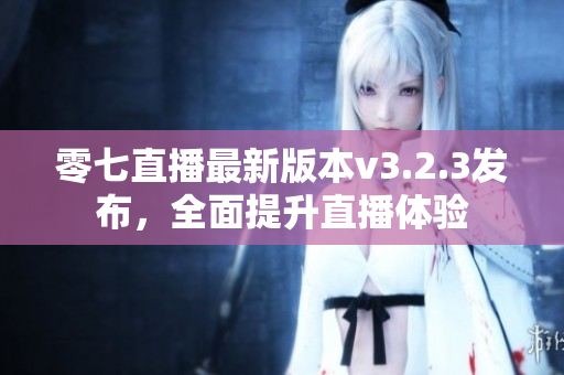 零七直播最新版本v3.2.3发布，全面提升直播体验