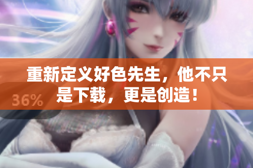 重新定义好色先生，他不只是下载，更是创造！
