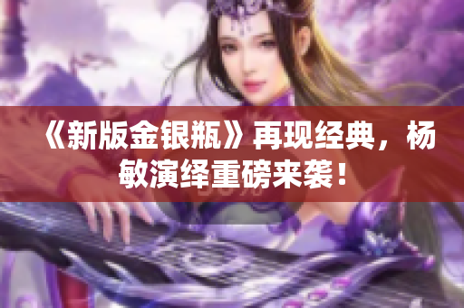 《新版金银瓶》再现经典，杨敏演绎重磅来袭！