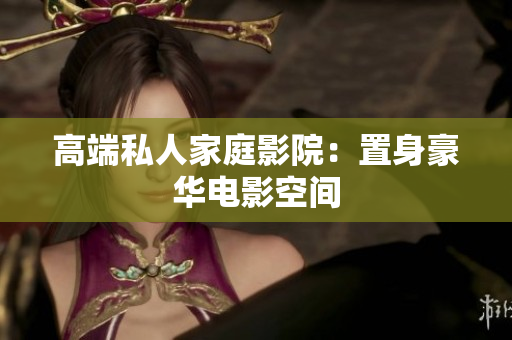 高端私人家庭影院：置身豪华电影空间