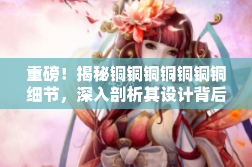 重磅！揭秘铜铜铜铜铜铜铜细节，深入剖析其设计背后的技术奥秘