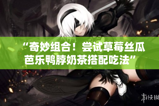 “奇妙组合！尝试草莓丝瓜芭乐鸭脖奶茶搭配吃法”