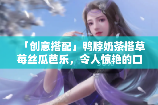 「创意搭配」鸭脖奶茶搭草莓丝瓜芭乐，令人惊艳的口感！