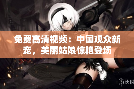 免费高清视频：中国观众新宠，美丽姑娘惊艳登场