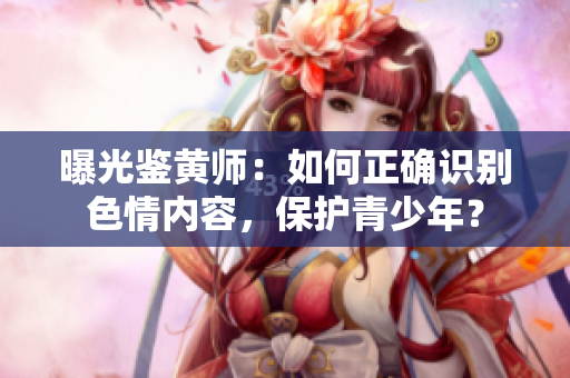 曝光鉴黄师：如何正确识别色情内容，保护青少年？