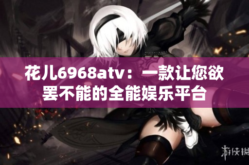 花儿6968atv：一款让您欲罢不能的全能娱乐平台