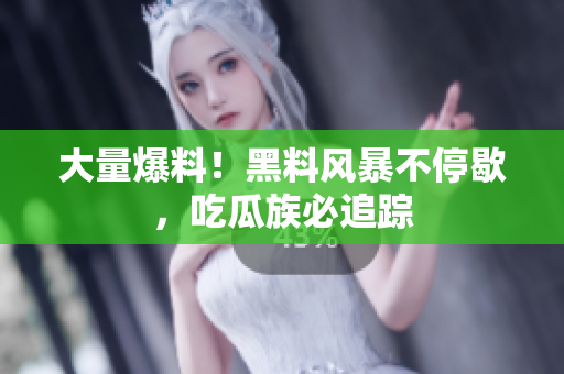 大量爆料！黑料风暴不停歇，吃瓜族必追踪