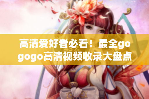 高清爱好者必看！最全gogogo高清视频收录大盘点