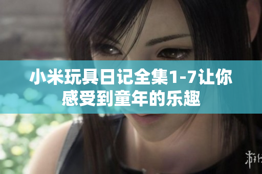 小米玩具日记全集1-7让你感受到童年的乐趣