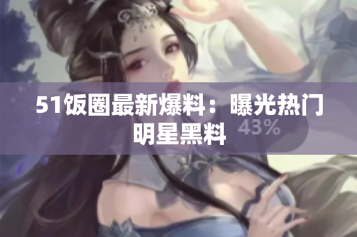 51饭圈最新爆料：曝光热门明星黑料