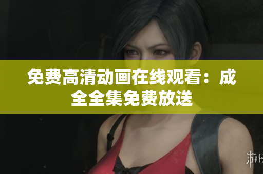 免费高清动画在线观看：成全全集免费放送