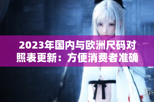 2023年国内与欧洲尺码对照表更新：方便消费者准确购买