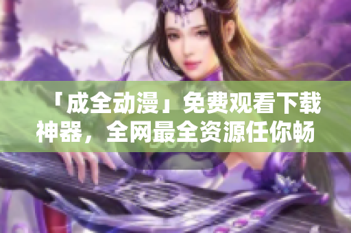 「成全动漫」免费观看下载神器，全网最全资源任你畅玩!