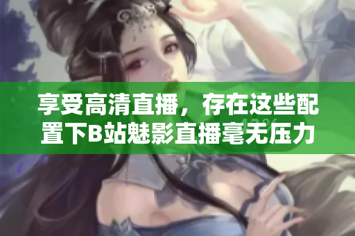 享受高清直播，存在这些配置下B站魅影直播毫无压力