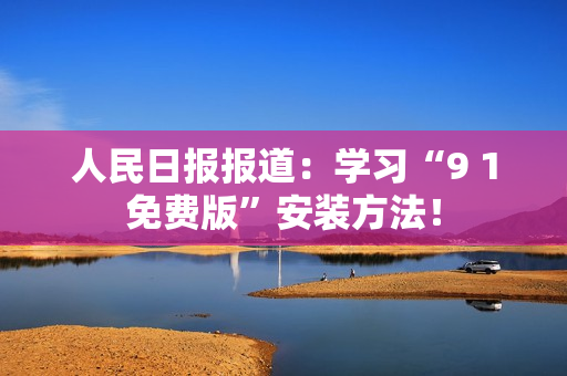 人民日报报道：学习“9 1免费版”安装方法！