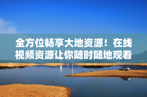 全方位畅享大地资源！在线视频资源让你随时随地观看