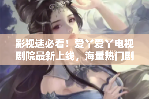 影视迷必看！爱丫爱丫电视剧院最新上线，海量热门剧集迎新年！