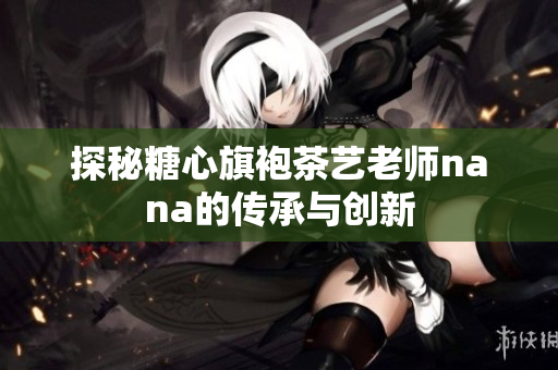 探秘糖心旗袍茶艺老师nana的传承与创新