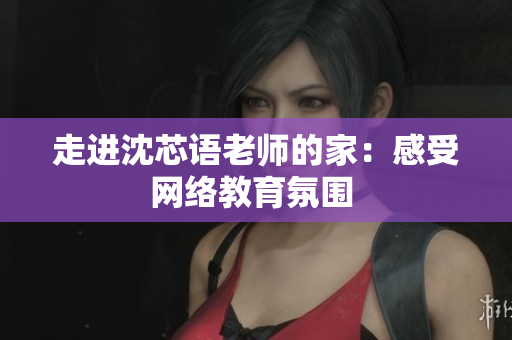 走进沈芯语老师的家：感受网络教育氛围 