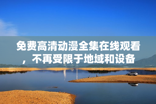 免费高清动漫全集在线观看，不再受限于地域和设备