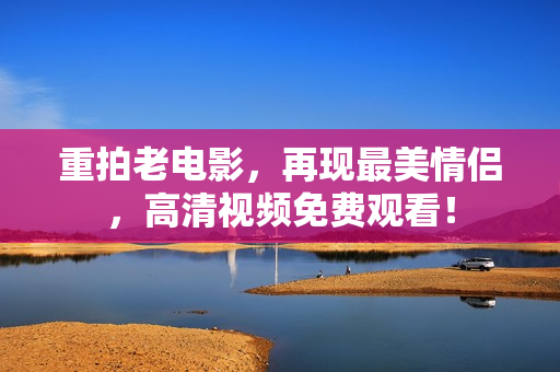 重拍老电影，再现最美情侣，高清视频免费观看！
