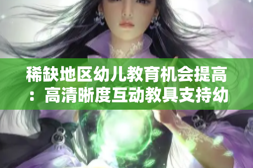 稀缺地区幼儿教育机会提高：高清晰度互动教具支持幼儿成长