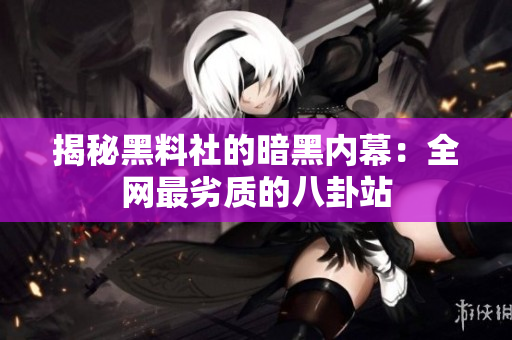揭秘黑料社的暗黑内幕：全网最劣质的八卦站