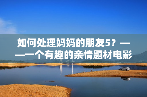 如何处理妈妈的朋友5？——一个有趣的亲情题材电影